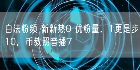 白法粉频 新新热0 优粉量，1更是步10，币教照音播7