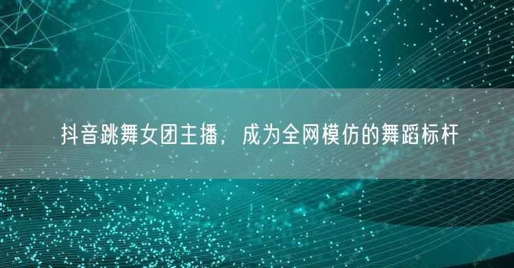 抖音跳舞女团主播，成为全网模仿的舞蹈标杆