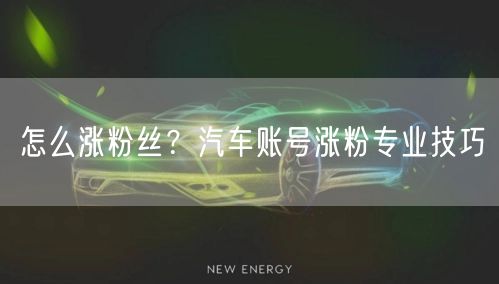 怎么涨粉丝？汽车账号涨粉专业技巧