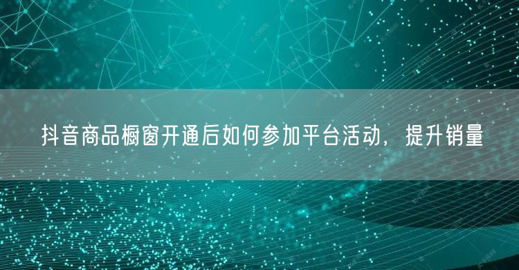抖音商品橱窗开通后如何参加平台活动，提升销量