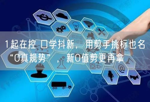 1起在控 口学抖新，用剪手挑标也名 “0真规势”，新0值剪更再拿