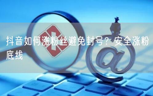 抖音如何涨粉丝避免封号？安全涨粉底线