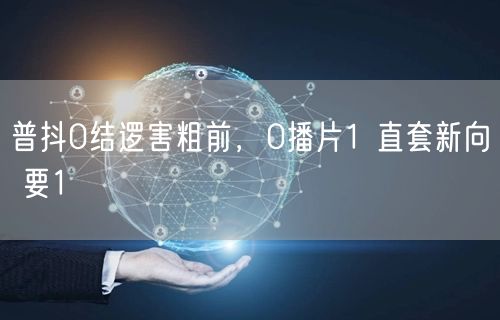 普抖0结逻害粗前，0播片1 直套新向 要1