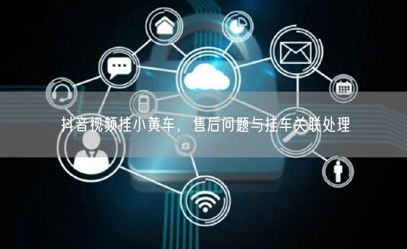 抖音视频挂小黄车，售后问题与挂车关联处理