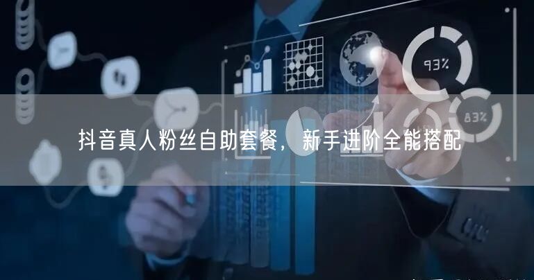 抖音真人粉丝自助套餐，新手进阶全能搭配