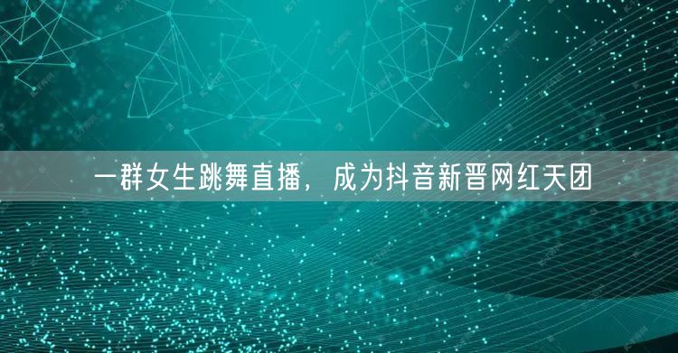 一群女生跳舞直播，成为抖音新晋网红天团