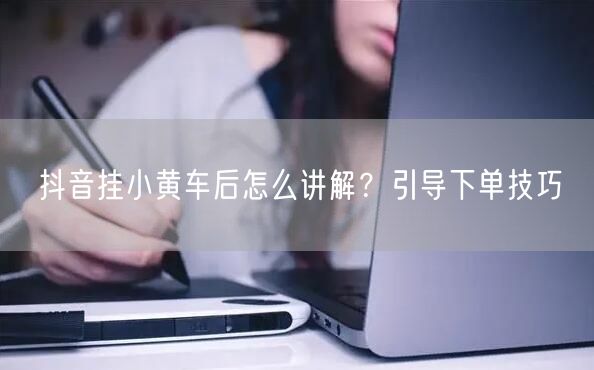 抖音挂小黄车后怎么讲解？引导下单技巧