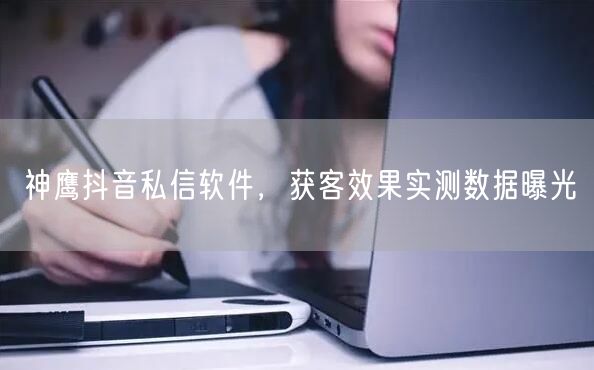 神鹰抖音私信软件，获客效果实测数据曝光