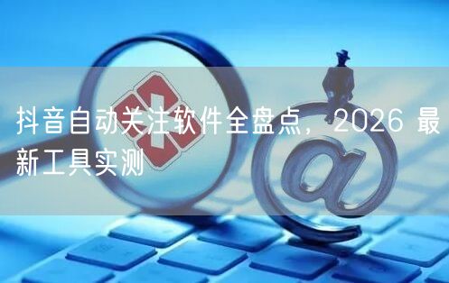 抖音自动关注软件全盘点，2026 最新工具实测
