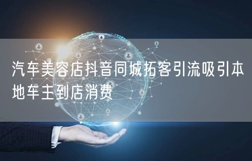 汽车美容店抖音同城拓客引流吸引本地车主到店消费
