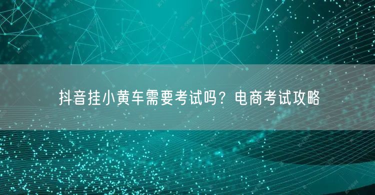 抖音挂小黄车需要考试吗？电商考试攻略