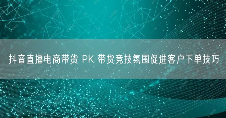 抖音直播电商带货 PK 带货竞技氛围促进客户下单技巧