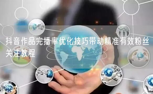 抖音作品完播率优化技巧带动精准有效粉丝关注教程