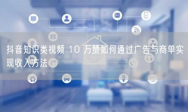 抖音知识类视频 10 万赞如何通过广告与商单实现收入方法