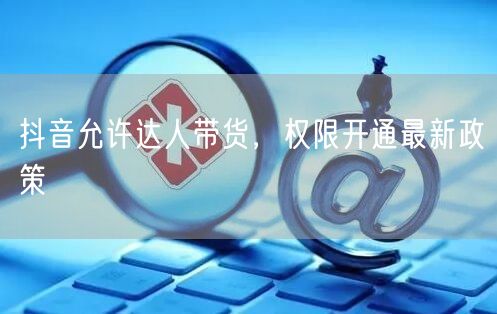 抖音允许达人带货，权限开通最新政策