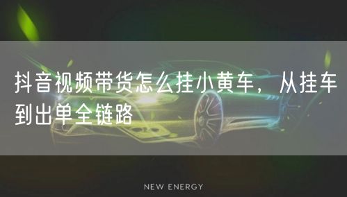 抖音视频带货怎么挂小黄车，从挂车到出单全链路
