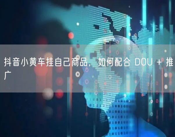 抖音小黄车挂自己商品，如何配合 DOU + 推广