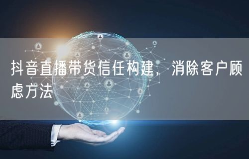 抖音直播带货信任构建，消除客户顾虑方法
