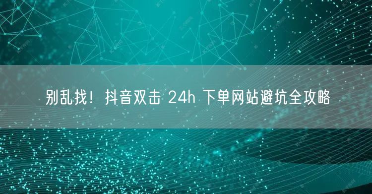 别乱找！抖音双击 24h 下单网站避坑全攻略