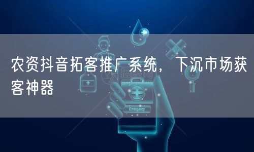农资抖音拓客推广系统，下沉市场获客神器