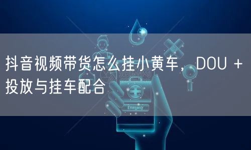 抖音视频带货怎么挂小黄车，DOU + 投放与挂车配合