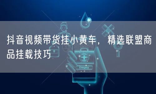 抖音视频带货挂小黄车，精选联盟商品挂载技巧
