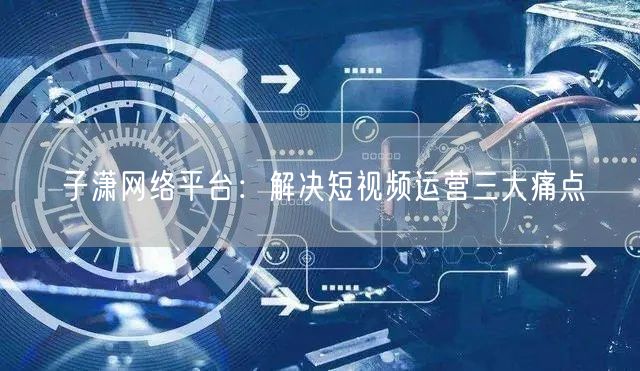 子潇网络平台：解决短视频运营三大痛点