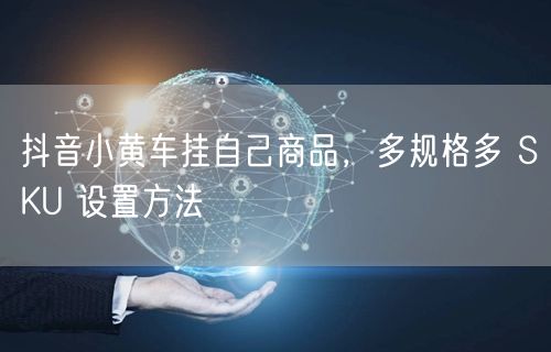 抖音小黄车挂自己商品，多规格多 SKU 设置方法