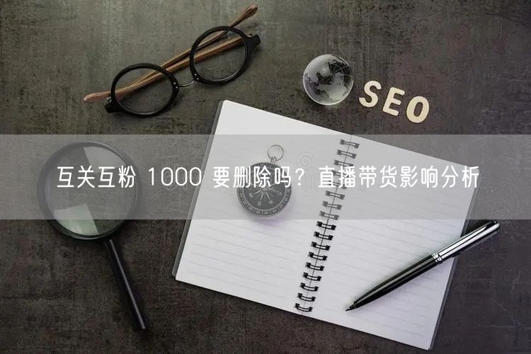 互关互粉 1000 要删除吗？直播带货影响分析