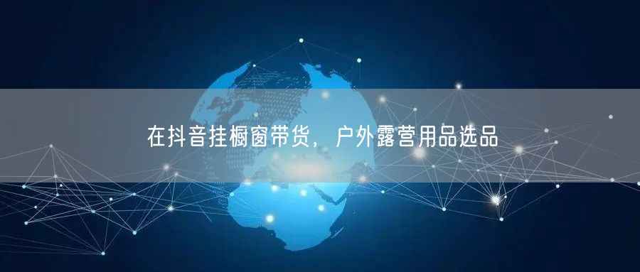在抖音挂橱窗带货，户外露营用品选品
