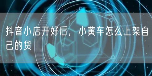 抖音小店开好后，小黄车怎么上架自己的货