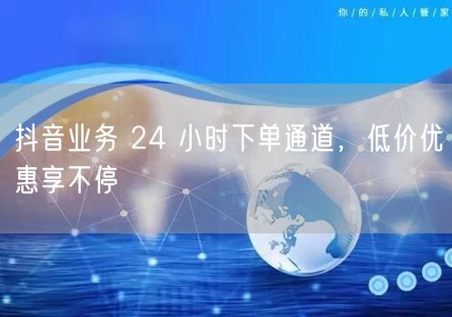 抖音业务 24 小时下单通道，低价优惠享不停