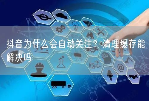 抖音为什么会自动关注？清理缓存能解决吗