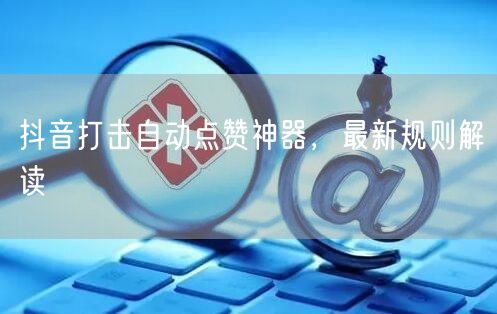 抖音打击自动点赞神器，最新规则解读
