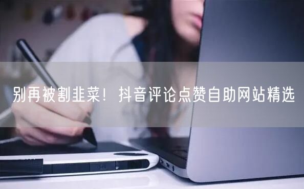 别再被割韭菜！抖音评论点赞自助网站精选