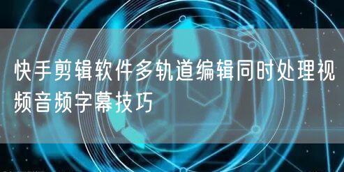 快手剪辑软件多轨道编辑同时处理视频音频字幕技巧
