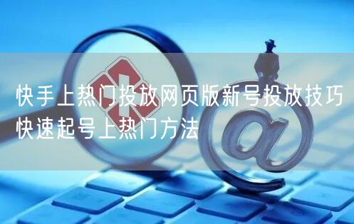 快手上热门投放网页版新号投放技巧快速起号上热门方法