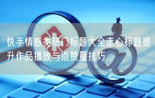 快手情感类热门标题大全走心标题提升作品播放与点赞量技巧