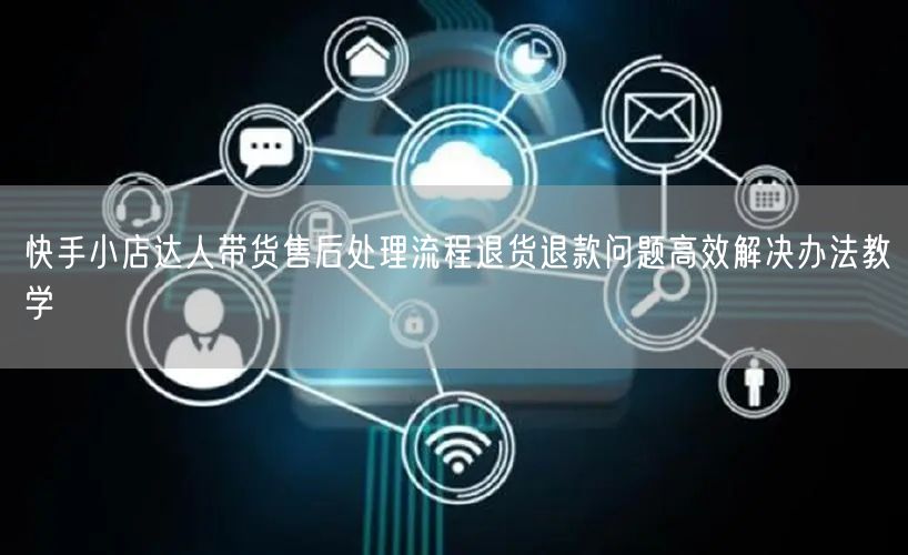 快手小店达人带货售后处理流程退货退款问题高效解决办法教学