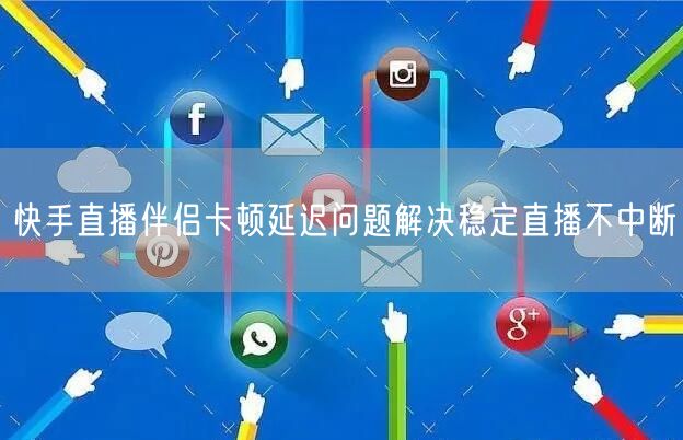 快手直播伴侣卡顿延迟问题解决稳定直播不中断