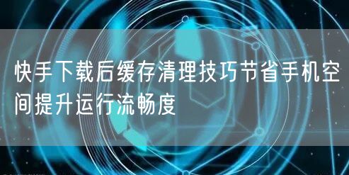 快手下载后缓存清理技巧节省手机空间提升运行流畅度