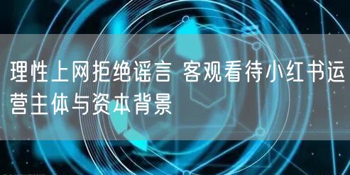 理性上网拒绝谣言 客观看待小红书运营主体与资本背景