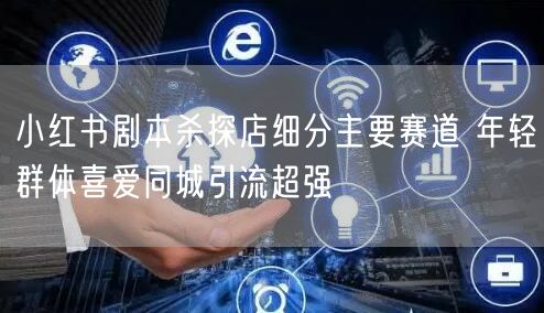 小红书剧本杀探店细分主要赛道 年轻群体喜爱同城引流超强