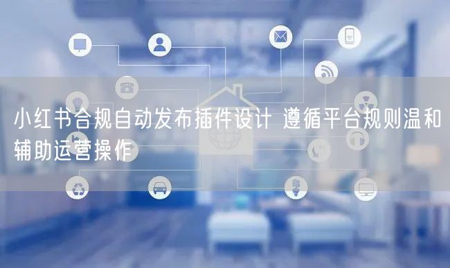 小红书合规自动发布插件设计 遵循平台规则温和辅助运营操作
