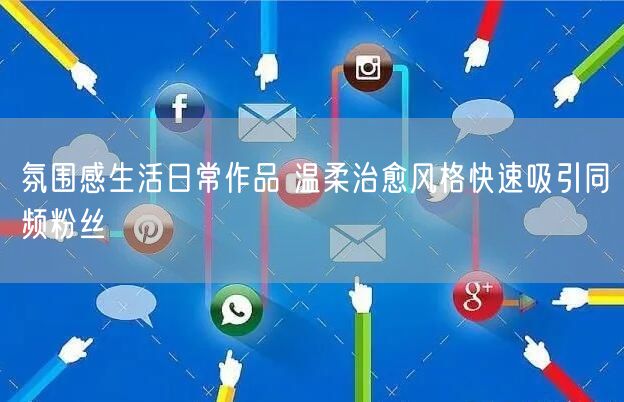 氛围感生活日常作品 温柔治愈风格快速吸引同频粉丝