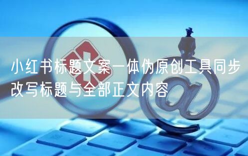 小红书标题文案一体伪原创工具同步改写标题与全部正文内容
