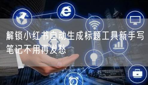 解锁小红书自动生成标题工具新手写笔记不用再发愁