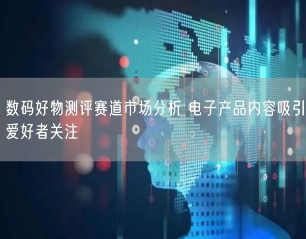 数码好物测评赛道市场分析 电子产品内容吸引爱好者关注