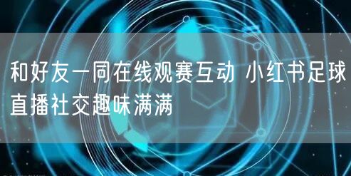 和好友一同在线观赛互动 小红书足球直播社交趣味满满
