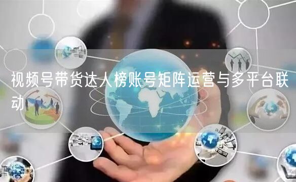 视频号带货达人榜账号矩阵运营与多平台联动